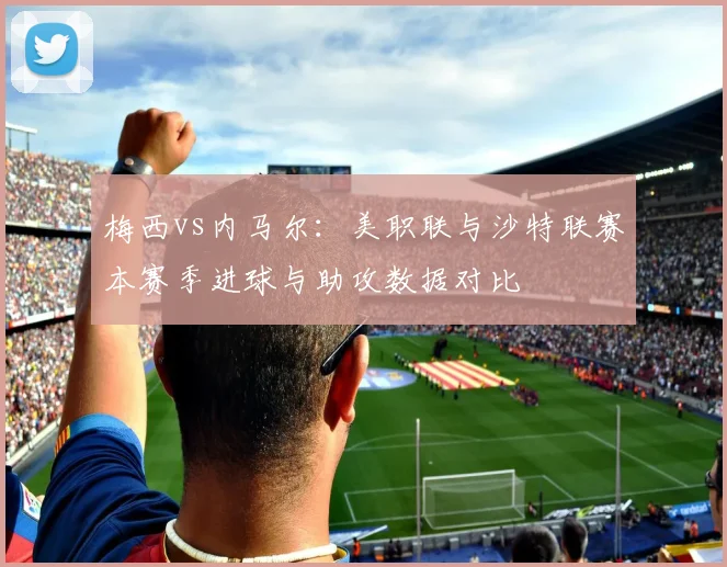 梅西vs内马尔：美职联与沙特联赛本赛季进球与助攻数据对比