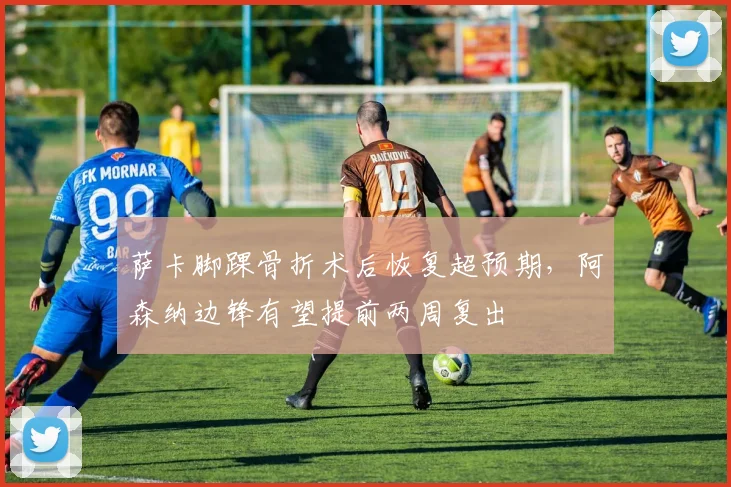 萨卡脚踝骨折术后恢复超预期,阿森纳边锋有望提前两周复出