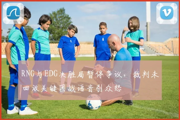 RNG与EDG决胜局暂停争议,裁判未回放关键团战语音引众怒