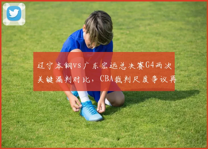 辽宁本钢vs广东宏远总决赛G4两次关键漏判对比,CBA裁判尺度争议再升级